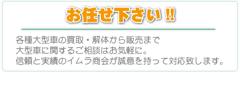 お任せ下さい。各種大型車の買取・解体から販売まで大型車に関するご相談はお気軽に。信頼と実績のイムラ商会が誠意を持って対応致します。