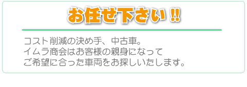 お任せ下さい。コスト削減の決め手、中古車。イムラ商会はお客様の親身になって、ご希望に合った車両をお探しいたします。